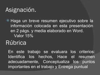 Asignación.
   Haga un breve resumen ejecutivo sobre la
    información colocada en esta presentación
    en 2 págs. y media elaborado en Word.
      Valor 15%
Rúbrica
En este trabajo se evaluara los criterios:
Identifica los hechos, Hace el resumen
adecuadamente, Conceptualiza los puntos
importantes en el trabajo y Entrega puntual
 