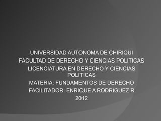 UNIVERSIDAD AUTONOMA DE CHIRIQUI
FACULTAD DE DERECHO Y CIENCIAS POLITICAS
   LICENCIATURA EN DERECHO Y CIENCIAS
                POLITICAS
   MATERIA: FUNDAMENTOS DE DERECHO
   FACILITADOR: ENRIQUE A RODRIGUEZ R
                  2012
 