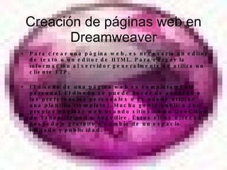 Creaci ón de páginas web en Dreamweaver Para crear una página web, es necesario un editor de texto o un editor de HTML. Para cargar la información al servidor generalmente se utiliza un cliente FTP. El diseño de una página web es completamente personal. El diseño se puede hacer de acuerdo a las preferencias personales o se puede utilizar una plantilla (template). Mucha gente publica sus propias páginas web usando sitios como GeoCities de Yahoo, Tripod o Angelfire. Éstos sitios ofrecen hospedaje gratuito a cambio de un espacio limitado y publicidad. 