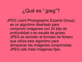 ¿Qu é es “.jpeg”? JPEG (Joint Photographic Experts Group) es un algoritmo diseñado para comprimir imágenes con 24 bits de profundidad o en escala de grises. JPEG es también el formato de fichero que utiliza este algoritmo para almacenar las imágenes comprimidas. JPEG sólo trata imágenes fijas. 