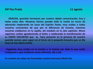 Mª Paz Prada 11 agosto
GRACIAS, queridas hermanas por vuestra rápida comunicación, hoy y
todos estos días. Nosotras hemos pasado toda la noche en turno de
adoración implorando las luces del Espíritu Santo, muy unidas a todas
vosotras conscientes de que por la diferencia de horario, mientras
nosotras estábamos en la capilla, ahí estabais en la sala capitular. Ahora
seguimos unidas agradeciendo al Señor y celebrando la manifestación de
su SANTA VOLUNTAD que se hace presente en la persona de nuestra
querida Leonor, para seguir en el timón de la pequeña barquita que un día
lanzó al mar María Emilia.
Seguimos muy unidas en la oración y el interés por todo lo que estáis
trabajando y que recibimos como alimento, día a día.
En nombre de todas las formandas vuestra hermana María Paz