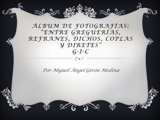 ÁLBUM DE FOTOGRAFÍAS:
   “ENTRE GREGUERÍAS,
REFRANES, DICHOS, COPLAS
       Y DIRETES”
          G-I-C


   Por Miguel Ángel Girón Medina
 