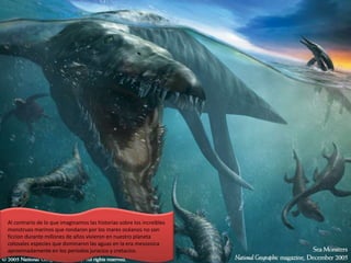 Al contrario de lo que imaginamos las historias sobre los increíbles
monstruos marinos que rondaron por los mares océanos no son
ficcion durante millones de años vivieron en nuestro planeta
colosales especies que dominaron las aguas en la era mesozoica
aproximadamente en los periodos juracico y cretacico.