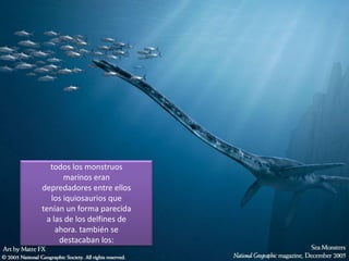 todos los monstruos
marinos eran
depredadores entre ellos
los iquiosaurios que
tenían un forma parecida
a las de los delfines de
ahora. también se
destacaban los: