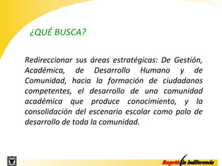 ¿QUÉ BUSCA?

Redireccionar sus áreas estratégicas: De Gestión,
Académica, de Desarrollo Humano y de
Comunidad, hacia la formación de ciudadanos
competentes, el desarrollo de una comunidad
académica que produce conocimiento, y la
consolidación del escenario escolar como polo de
desarrollo de toda la comunidad.
 