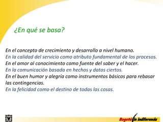 ¿En qué se basa?

En el concepto de crecimiento y desarrollo a nivel humano.
En la calidad del servicio como atributo fundamental de los procesos.
En el amor al conocimiento como fuente del saber y el hacer.
En la comunicación basada en hechos y datos ciertos.
En el buen humor y alegría como instrumentos básicos para rebasar
las contingencias.
En la felicidad como el destino de todas las cosas.
 
