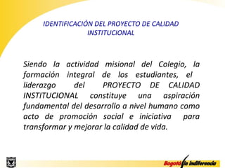 IDENTIFICACIÓN DEL PROYECTO DE CALIDAD
                  INSTITUCIONAL



Siendo la actividad misional del Colegio, la
formación integral de los estudiantes, el
liderazgo     del    PROYECTO DE CALIDAD
INSTITUCIONAL constituye una aspiración
fundamental del desarrollo a nivel humano como
acto de promoción social e iniciativa para
transformar y mejorar la calidad de vida.
 