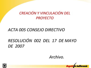CREACIÓN Y VINCULACIÓN DEL
             PROYECTO

ACTA 005 CONSEJO DIRECTIVO

RESOLUCIÓN 002 DEL 17 DE MAYO
DE 2007

                    Archivo.
 