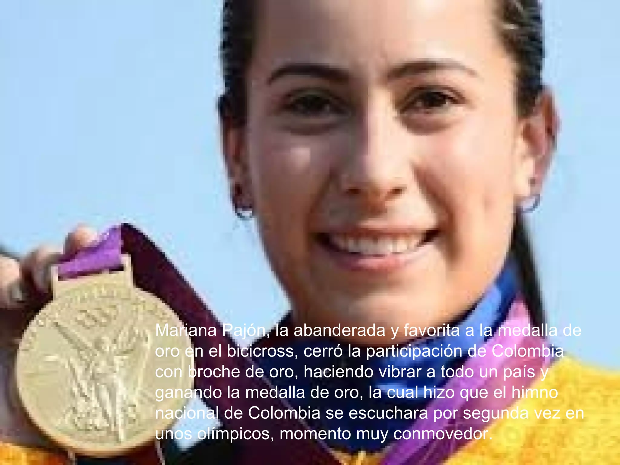 Mariana Pajón, la abanderada y favorita a la medalla de
oro en el bicicross, cerró la participación de Colombia
con broche de oro, haciendo vibrar a todo un país y
ganando la medalla de oro, la cual hizo que el himno
nacional de Colombia se escuchara por segunda vez en
unos olímpicos, momento muy conmovedor.
