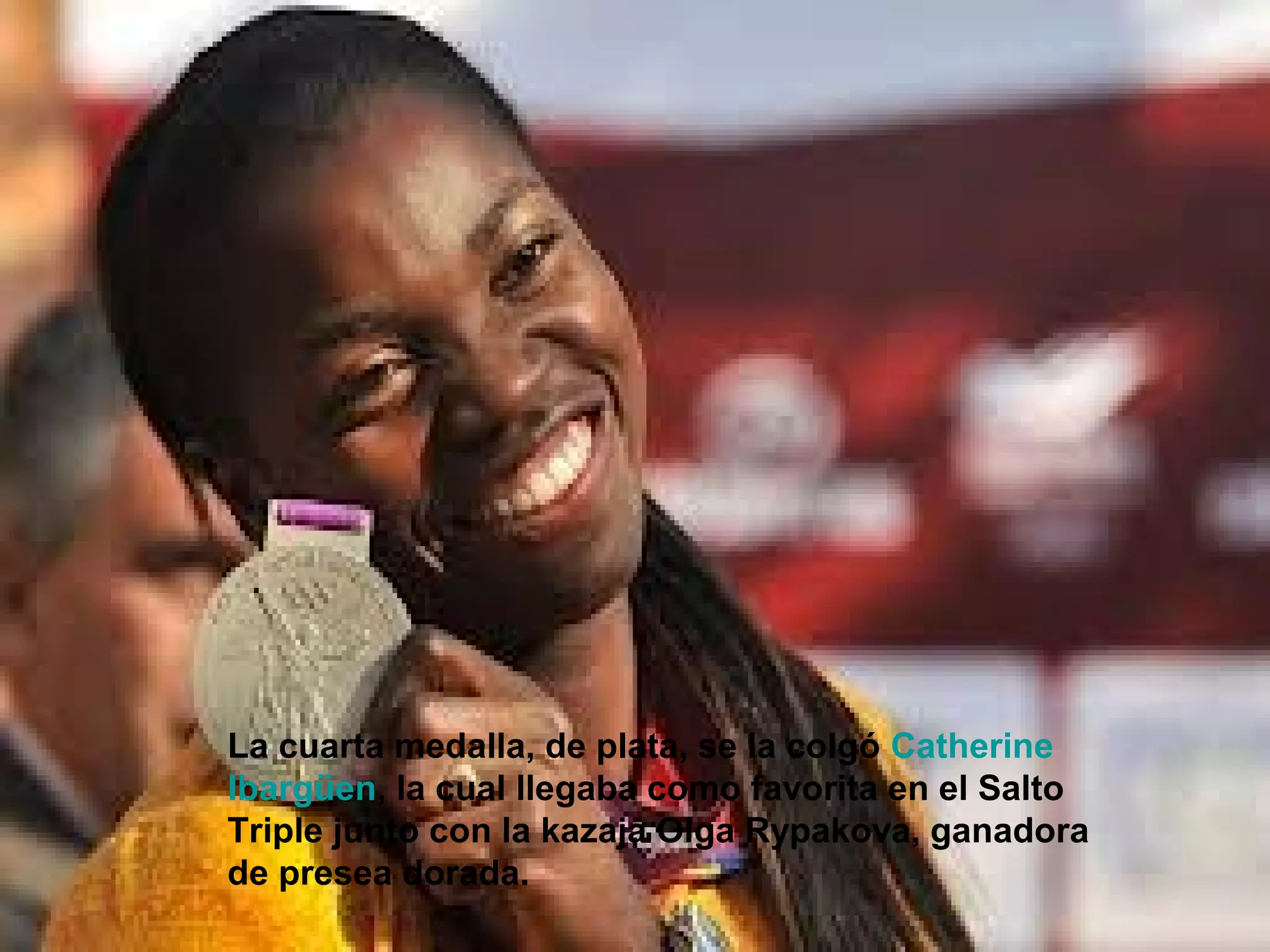 La cuarta medalla, de plata, se la colgó Catherine
Ibargüen, la cual llegaba como favorita en el Salto
Triple junto con la kazaja Olga Rypakova, ganadora
de presea dorada.