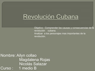 Objetivo : Comprender las causas y consecuencias de la
revolución cubana.
Analizar a los personajes mas importantes de la
revolución.
Nombre: Ailyn collao
Magdalena Rojas
Nicolás Salazar
Curso : 1 medio B