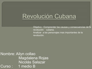 Objetivo : Comprender las causas y consecuencias de la
                revolución cubana.
                Analizar a los personajes mas importantes de la
                revolución.




Nombre: Ailyn collao
         Magdalena Rojas
         Nicolás Salazar
Curso : 1 medio B
 