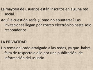 La mayoría de usuarios están inscritos en alguna red
  social.
Aquí la cuestión sería ¿Como no apuntarse? Las
  invitaciones llegan por correo electrónico basta solo
  responderlos.

LA PRIVACIDAD.
Un tema delicado arraigado a las redes, ya que habrá
  falta de respecto a ello por una publicación de
  información del usuario.
 