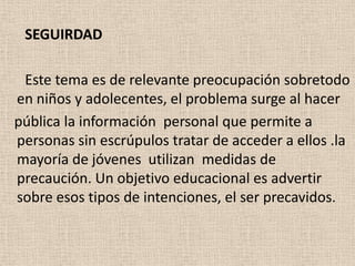 SEGUIRDAD

 Este tema es de relevante preocupación sobretodo
en niños y adolecentes, el problema surge al hacer
pública la información personal que permite a
personas sin escrúpulos tratar de acceder a ellos .la
mayoría de jóvenes utilizan medidas de
precaución. Un objetivo educacional es advertir
sobre esos tipos de intenciones, el ser precavidos.
 