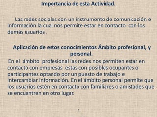 Importancia de esta Actividad.

   Las redes sociales son un instrumento de comunicación e
información la cual nos permite estar en contacto con los
demás usuarios .

   Aplicación de estos conocimientos Ámbito profesional, y
                          personal.
 En el ámbito profesional las redes nos permiten estar en
contacto con empresas estas con posibles ocupantes o
participantes optando por un puesto de trabajo e
intercambiar información. En el ámbito personal permite que
los usuarios estén en contacto con familiares o amistades que
se encuentren en otro lugar.

                             .
 