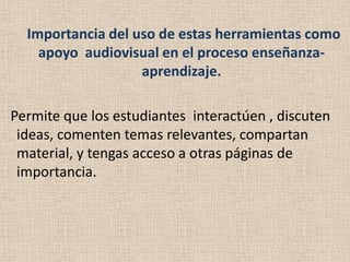 Importancia del uso de estas herramientas como
    apoyo audiovisual en el proceso enseñanza-
                   aprendizaje.

Permite que los estudiantes interactúen , discuten
 ideas, comenten temas relevantes, compartan
 material, y tengas acceso a otras páginas de
 importancia.
 