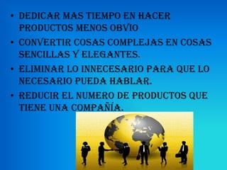 • Dedicar mas tiempo en hacer
  productos menos obvio
• Convertir cosas complejas en cosas
  sencillas y elegantes.
• Eliminar lo innecesario para que lo
  necesario pueda hablar.
• Reducir el numero de productos que
  tiene una compañía.
 