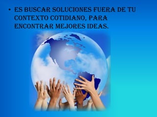 • es buscar soluciones fuera de tu
  contexto cotidiano, para
  encontrar mejores ideas.
 