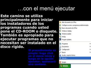 … con el menú ejecutar Este camino se utiliza principalmente para iniciar los instaladores de los programas cuando usted pone el CD-ROOM o disquete. También es apropiado para ejecutar programas que no necesitan ser instalado en el disco rígido. El procedimiento es simple: haga click en el menú inicio y luego en la opción ejecutar; aparecerá una ventana. 