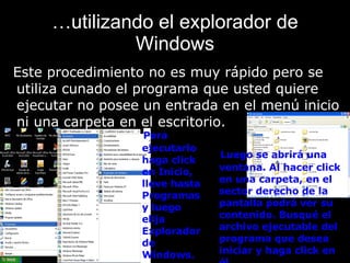 … utilizando el explorador de Windows Este procedimiento no es muy rápido pero se utiliza cunado el programa que usted quiere ejecutar no posee un entrada en el menú inicio ni una carpeta en el escritorio.   Para ejecutarlo haga click en Inicio, lleve hasta Programas y luego elija Explorador de Windows.   Luego se abrirá una ventana. Al hacer click en una carpeta, en el sector derecho de la pantalla podrá ver su contenido. Busqué el archivo ejecutable del programa que desea iniciar y haga click en él. 