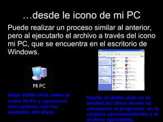 … desde le icono de mi PC Puede realizar un proceso similar al anterior, pero al ejecutarlo el archivo a través del icono mi PC, que se encuentra en el escritorio de Windows. Haga doble click sobre el icono Mi PC y aparecerá una ventana con las unidades del disco. Repita el doble click en la unidad del disco donde se encuentra el programa, en la carpeta correspondiente y el archivo ejecutable.   