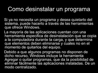 Como desinstalar un programa Si ya no necesita un programa y desea quietarlo del sistema, puede hacerlo a través de las herramientas que ofrece Windows. La mayoría de las aplicaciones cuentan con una herramienta especifica de desinstalación que se copia a la computadora durante la carga, y que determina que elementos deben eliminarse y cuales no en el momento de quitarlos del equipo.  Debido a que algunos programas no disponen de dicho recurso, Windows incluye la herramienta Agregar o quitar programas, que da la posibilidad de eliminar fácilmente las aplicaciones instaladas. De un modo centralizado.  