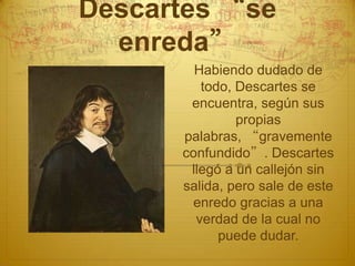 Descartes “se
  enreda”
        Habiendo dudado de
         todo, Descartes se
       encuentra, según sus
               propias
      palabras, “gravemente
      confundido”. Descartes
       llegó a un callejón sin
      salida, pero sale de este
       enredo gracias a una
        verdad de la cual no
            puede dudar.
 
