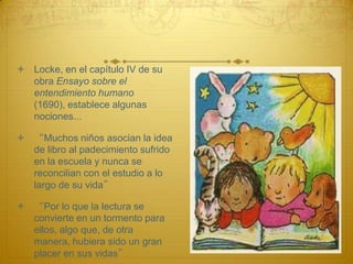  Locke, en el capítulo IV de su
  obra Ensayo sobre el
  entendimiento humano
  (1690), establece algunas
  nociones...

 “Muchos niños asocian la idea
  de libro al padecimiento sufrido
  en la escuela y nunca se
  reconcilian con el estudio a lo
  largo de su vida”

 “Por lo que la lectura se
  convierte en un tormento para
  ellos, algo que, de otra
  manera, hubiera sido un gran
  placer en sus vidas”
 