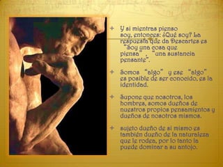  Y si mientras pienso
  soy, entonces: ¿Qué soy? La
  respuesta que da Descartes es
  “Soy una cosa que
  piensa”, “una sustancia
  pensante”.
 Somos “algo” y ese “algo”
  es posible de ser conocido, es la
  identidad.
 Supone que nosotros, los
  hombres, somos dueños de
  nuestros propios pensamientos y
  dueños de nosotros mismos.
 sujeto dueño de si mismo es
  también dueño de la naturaleza
  que le rodea, por lo tanto la
  puede dominar a su antojo.
 