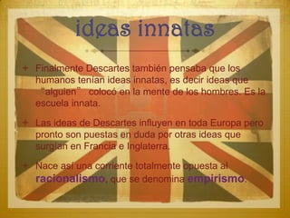 ideas innatas
 Finalmente Descartes también pensaba que los
  humanos tenían ideas innatas, es decir ideas que
  “alguien” colocó en la mente de los hombres. Es la
  escuela innata.

 Las ideas de Descartes influyen en toda Europa pero
  pronto son puestas en duda por otras ideas que
  surgían en Francia e Inglaterra.

 Nace así una corriente totalmente opuesta al
  racionalismo, que se denomina empirismo.
 
