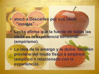  atacó a Descartes por sus ideas
  “innatas”.
 Locke afirma que la fuente de todas las
  ideas es la experiencia sensorial.
  (empirismo).
 La idea de lo amargo y lo dulce, también
  proviene del mudo físico o empírico
  (empírico = relacionado con la
  experiencia).
 