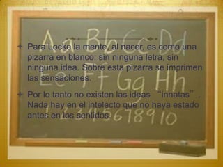  Para Locke la mente, al nacer, es como una
  pizarra en blanco: sin ninguna letra, sin
  ninguna idea. Sobre esta pizarra se imprimen
  las sensaciones.
 Por lo tanto no existen las ideas “innatas”.
  Nada hay en el intelecto que no haya estado
  antes en los sentidos.
 