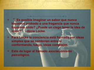  “¿Es posible imaginar un sabor que nunca
  hayamos probado o una fragancia que nunca
  hayamos olido? ¿Puede un ciego tener la idea de
  color?” –decía Locke.

 Para Locke la conciencia está formada por ideas
  simples que se combinan entre sí
  conformando, luego, ideas complejas.

 Esto da lugar al llamado asociacionismo
  psicológico.
 
