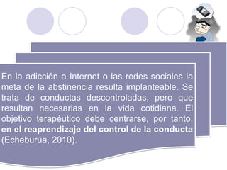 En la adicción a Internet o las redes sociales la
meta de la abstinencia resulta implanteable. Se
trata de conductas descontroladas, pero que
resultan necesarias en la vida cotidiana. El
objetivo terapéutico debe centrarse, por tanto,
en el reaprendizaje del control de la conducta
(Echeburúa, 2010).
 