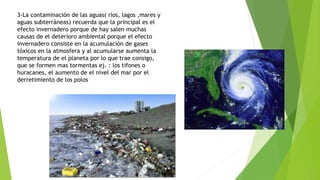 3-La contaminación de las aguas( ríos, lagos ,mares y
aguas subterráneas) recuerda que la principal es el
efecto invernadero porque de hay salen muchas
causas de el deterioro ambiental porque el efecto
invernadero consiste en la acumulación de gases
tóxicos en la atmosfera y al acumularse aumenta la
temperatura de el planeta por lo que trae consigo,
que se formen mas tormentas ej. : los tifones o
huracanes, el aumento de el nivel del mar por el
derretimiento de los polos
 