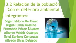 3.2 Relación de la población
Con el deterioro ambiental
Integrantes:
 