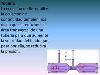Tubería
La ecuación de Bernoulli y
la ecuación de
continuidad también nos
dicen que si reducimos el
área transversal de una
tubería para que aumente
la velocidad del fluido que
pasa por ella, se reducirá
la presión.
 