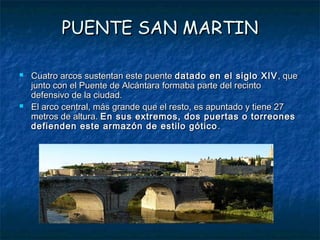 PUENTE SAN MARTIN

   Cuatro arcos sustentan este puente datado en el siglo XIV , que
    junto con el Puente de Alcántara formaba parte del recinto
    defensivo de la ciudad.
   El arco central, más grande que el resto, es apuntado y tiene 27
    metros de altura. En sus extremos, dos puertas o torreones
    defienden este armazón de estilo gótico .
 