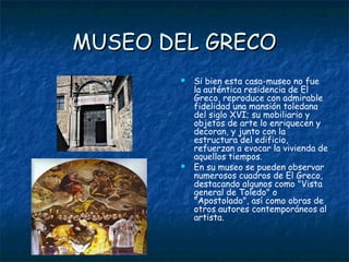 MUSEO DEL GRECO
          Si bien esta casa-museo no fue
           la auténtica residencia de El
           Greco, reproduce con admirable
           fidelidad una mansión toledana
           del siglo XVI; su mobiliario y
           objetos de arte lo enriquecen y
           decoran, y junto con la
           estructura del edificio,
           refuerzan a evocar la vivienda de
           aquellos tiempos.
          En su museo se pueden observar
           numerosos cuadros de El Greco,
           destacando algunos como "Vista
           general de Toledo" o
           "Apostolado", así como obras de
           otros autores contemporáneos al
           artista.
 