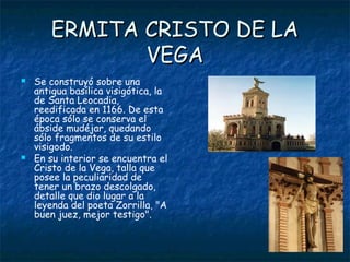 ERMITA CRISTO DE LA
              VEGA
   Se construyó sobre una
    antigua basílica visigótica, la
    de Santa Leocadia,
    reedificada en 1166. De esta
    época sólo se conserva el
    ábside mudéjar, quedando
    sólo fragmentos de su estilo
    visigodo.
   En su interior se encuentra el
    Cristo de la Vega, talla que
    posee la peculiaridad de
    tener un brazo descolgado,
    detalle que dio lugar a la
    leyenda del poeta Zorrilla, "A
    buen juez, mejor testigo".
 