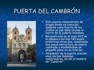 PUERTA DEL CAMBRÓN
          Esta puerta renacentista de
           origen árabe es conocida
           también como Puerta de los
           Judíos ya que daba acceso al
           barrio de la judería toledana.
          Reconstruida en el siglo XVI se
           le añaden a los dos torreones
           primitivos otros dos, resultando
           una nueva estructura de planta
           cuadrada y modelándose un
           pequeño patio en su interior.
          Alrededor de la puerta crecían
           unas zarzas llamadas
           cambroneras, de ahí el nombre
           de "Cambrón".
 