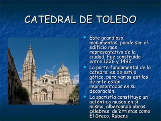 CATEDRAL DE TOLEDO
            Este grandioso
             monumentos, puede ser el
             edificio mas
             representativo de la
             ciudad. Fue construido
             entre 1226 y 1492.
            La parte fundamental de la
             catedral es de estilo
             gótico, pero varios estilos
             de arte están
             representados en su
             decoración.
            La sacristía constituye un
             auténtico museo en sí
             misma, albergando obras
             célebres de artistas como
             El Greco, Rubens
 