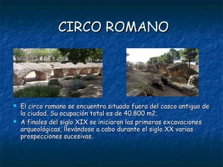 CIRCO ROMANO




   El circo romano se encuentra situado fuera del casco antiguo de
    la ciudad. Su ocupación total es de 40.800 m2.
   A finales del siglo XIX se iniciaron las primeras excavaciones
    arqueológicas, llevándose a cabo durante el siglo XX varias
    prospecciones sucesivas.
 