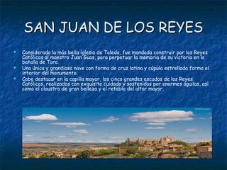 SAN JUAN DE LOS REYES
   Considerada la más bella iglesia de Toledo, fue mandada construir por los Reyes
    Católicos al maestro Juan Guas, para perpetuar la memoria de su victoria en la
    batalla de Toro.
   Una única y grandiosa nave con forma de cruz latina y cúpula estrellada forma el
    interior del monumento.
   Cabe destacar en la capilla mayor, los cinco grandes escudos de los Reyes
    Católicos, realizados con exquisito cuidado y sostenidos por enormes águilas, así
    como el claustro de gran belleza y el retablo del altar mayor.
 