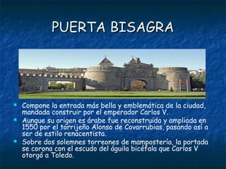 PUERTA BISAGRA




   Compone la entrada más bella y emblemática de la ciudad,
    mandada construir por el emperador Carlos V.
   Aunque su origen es árabe fue reconstruida y ampliada en
    1550 por el torrijeño Alonso de Covarrubias, pasando así a
    ser de estilo renacentista.
   Sobre dos solemnes torreones de mampostería, la portada
    se corona con el escudo del águila bicéfala que Carlos V
    otorgó a Toledo.
 