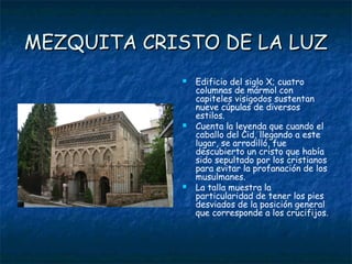 MEZQUITA CRISTO DE LA LUZ
               Edificio del siglo X; cuatro
                columnas de mármol con
                capiteles visigodos sustentan
                nueve cúpulas de diversos
                estilos.
               Cuenta la leyenda que cuando el
                caballo del Cid, llegando a este
                lugar, se arrodilló, fue
                descubierto un cristo que había
                sido sepultado por los cristianos
                para evitar la profanación de los
                musulmanes.
               La talla muestra la
                particularidad de tener los pies
                desviados de la posición general
                que corresponde a los crucifijos.
 