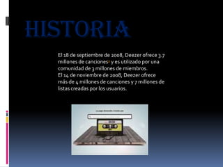 historia
  El 18 de septiembre de 2008, Deezer ofrece 3.7
  millones de canciones1 y es utilizado por una
  comunidad de 3 millones de miembros.
  El 14 de noviembre de 2008, Deezer ofrece
  más de 4 millones de canciones y 7 millones de
  listas creadas por los usuarios.
 