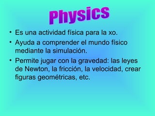 • Es una actividad física para la xo.
• Ayuda a comprender el mundo físico
  mediante la simulación.
• Permite jugar con la gravedad: las leyes
  de Newton, la fricción, la velocidad, crear
  figuras geométricas, etc.
 