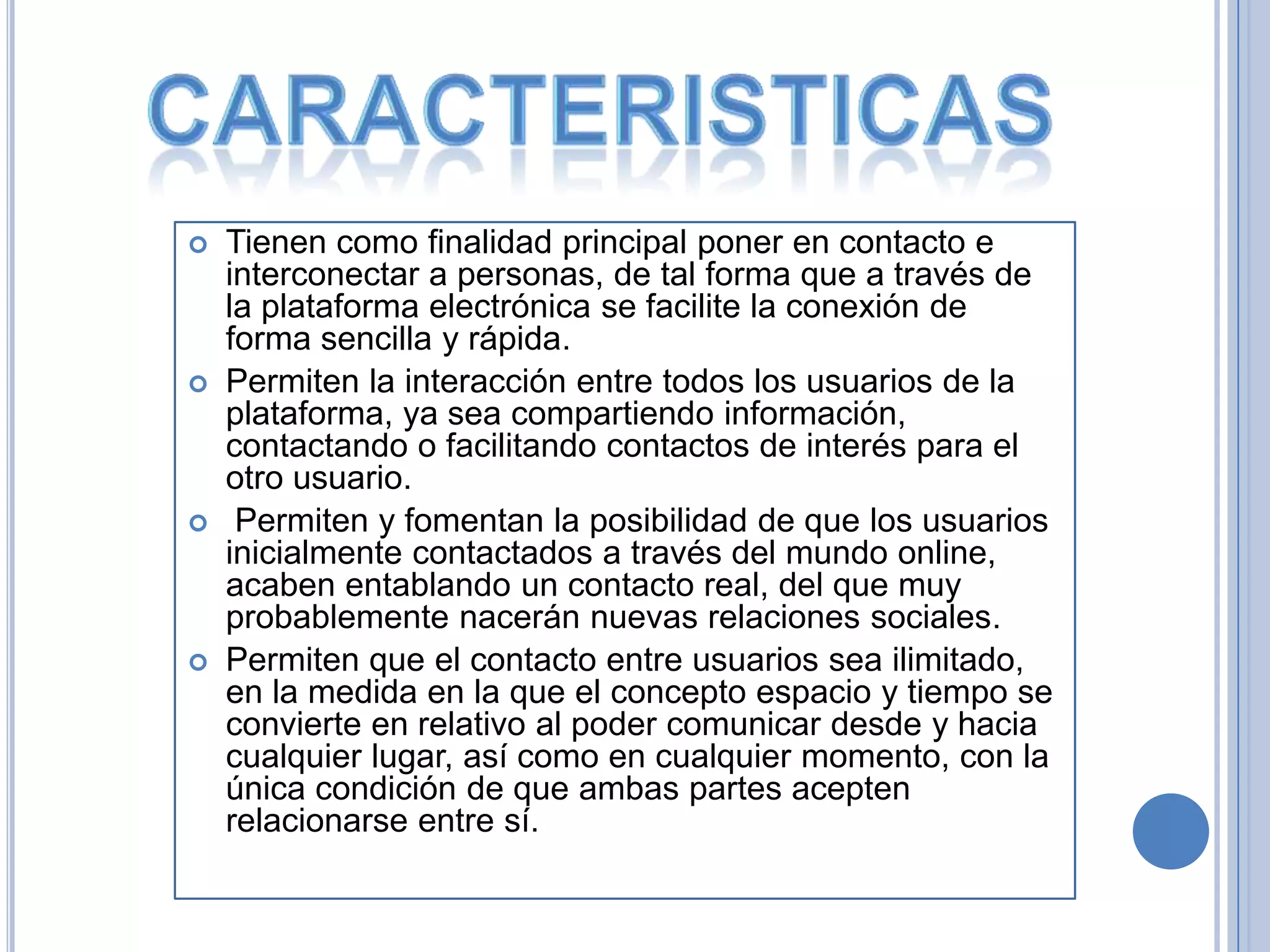    Tienen como finalidad principal poner en contacto e
    interconectar a personas, de tal forma que a través de
    la plataforma electrónica se facilite la conexión de
    forma sencilla y rápida.
   Permiten la interacción entre todos los usuarios de la
    plataforma, ya sea compartiendo información,
    contactando o facilitando contactos de interés para el
    otro usuario.
    Permiten y fomentan la posibilidad de que los usuarios
    inicialmente contactados a través del mundo online,
    acaben entablando un contacto real, del que muy
    probablemente nacerán nuevas relaciones sociales.
   Permiten que el contacto entre usuarios sea ilimitado,
    en la medida en la que el concepto espacio y tiempo se
    convierte en relativo al poder comunicar desde y hacia
    cualquier lugar, así como en cualquier momento, con la
    única condición de que ambas partes acepten
    relacionarse entre sí.
 