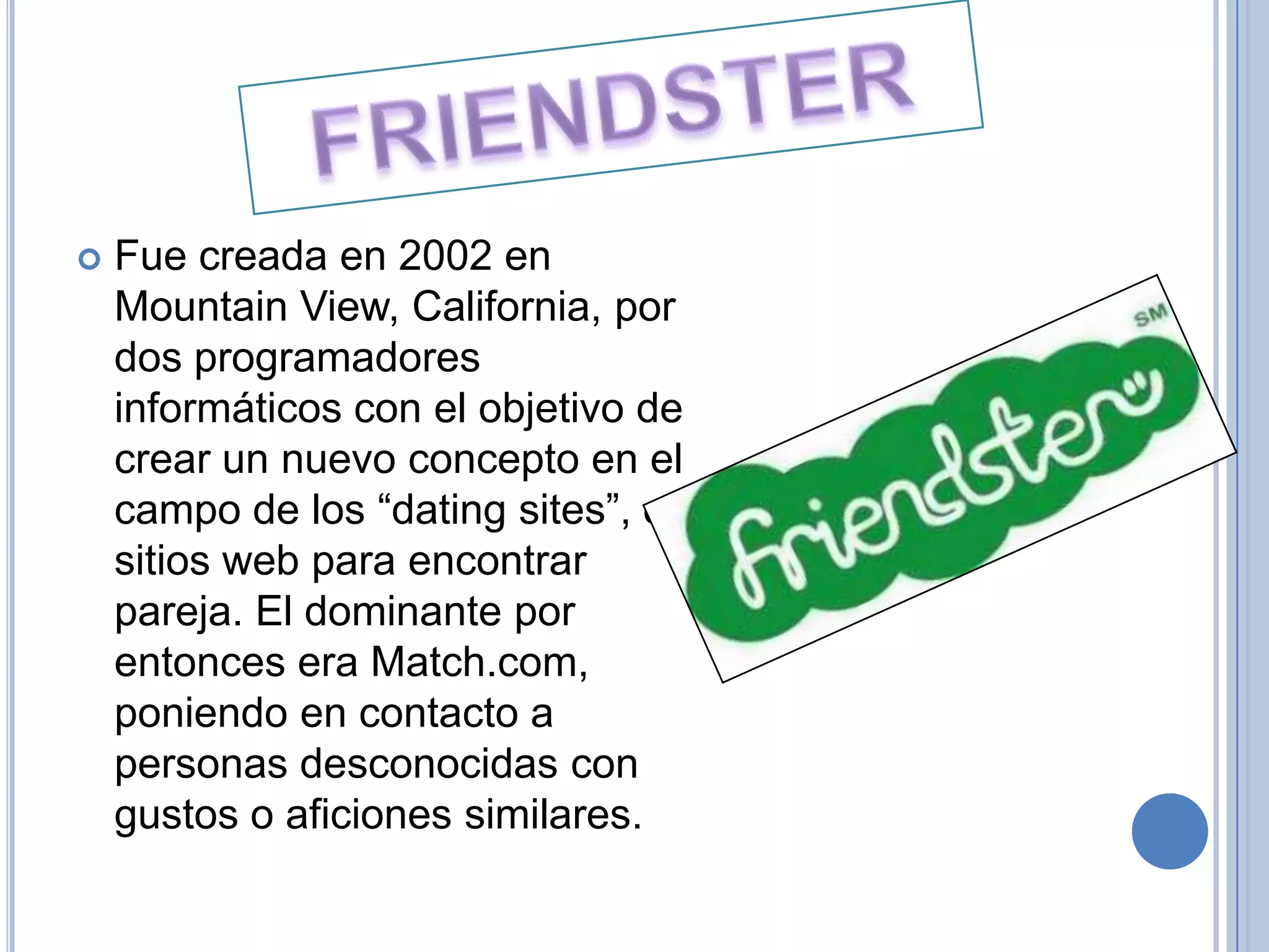    Fue creada en 2002 en
    Mountain View, California, por
    dos programadores
    informáticos con el objetivo de
    crear un nuevo concepto en el
    campo de los “dating sites”, o
    sitios web para encontrar
    pareja. El dominante por
    entonces era Match.com,
    poniendo en contacto a
    personas desconocidas con
    gustos o aficiones similares.
 